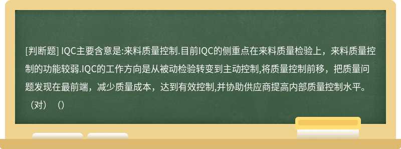 IQC主要含意是:来料质量控制.目前IQC的侧重点在来料质量检验上，来料质量控制的功能较弱.IQC的工作方向是从被动检验转变到主动控制,将质量控制前移，把质量问题发现在最前端，减少质量成本，达到有效控制,并协助供应商提高内部质量控制水平。（对）（）