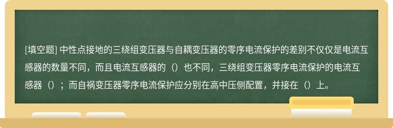 中性点接地的三绕组变压器与自耦变压器的零序电流保护的差别不仅仅是电流互感器的数量不同，而且电流互感器的（）也不同，三绕组变压器零序电流保护的电流互感器（）；而自祸变压器零序电流保护应分别在高中压侧配置，并接在（）上。