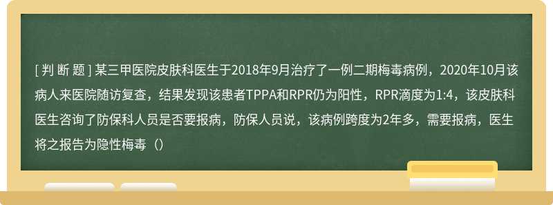 某三甲医院皮肤科医生于2018年9月治疗了一例二期梅毒病例，2020年10月该病人来医院随访复查，结果发现该患者TPPA和RPR仍为阳性，RPR滴度为1:4，该皮肤科医生咨询了防保科人员是否要报病，防保人员说，该病例跨度为2年多，需要报病，医生将之报告为隐性梅毒（）