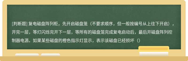 复电磁盘阵列柜，先开启磁盘笼（不要求顺序，但一般按编号从上往下开启），开完一层，等灯闪烁完开下一层，等所有的磁盘笼完成复电启动后，最后开磁盘阵列控制器电源。如果某些磁盘的橙色指示灯显示，表示该磁盘已经损坏（）