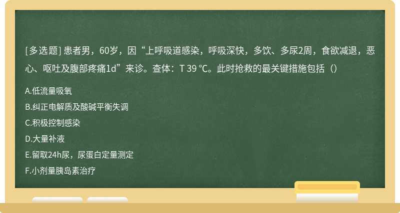 患者男，60岁，因“上呼吸道感染，呼吸深快，多饮、多尿2周，食欲减退，恶心、呕吐及腹部疼痛1d”来诊。查体：T 39 ℃。此时抢救的最关键措施包括（）