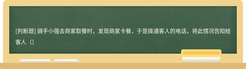 骑手小强去商家取餐时，发现商家卡餐，于是拨通客人的电话，将此情况告知给客人（）