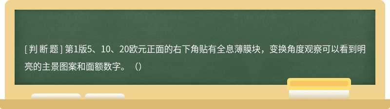 第1版5、10、20欧元正面的右下角贴有全息薄膜块，变换角度观察可以看到明亮的主景图案和面额数字。（）