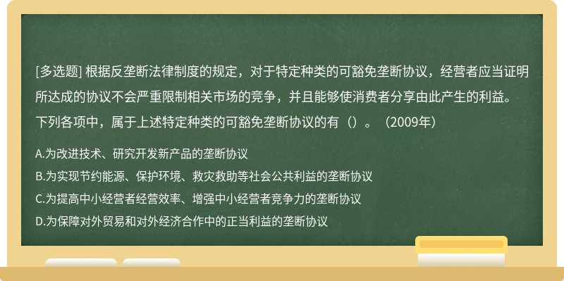 根据反垄断法律制度的规定，对于特定种类的可豁免垄断协议，经营者应当证明所达成的协议不会严重限制相关市场的竞争，并且能够使消费者分享由此产生的利益。下列各项中，属于上述特定种类的可豁免垄断协议的有（）。（2009年）