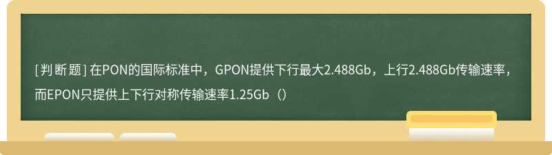 在PON的国际标准中，GPON提供下行最大2.488Gb，上行2.488Gb传输速率，而EPON只提供上下行对称传输速率1.25Gb（）