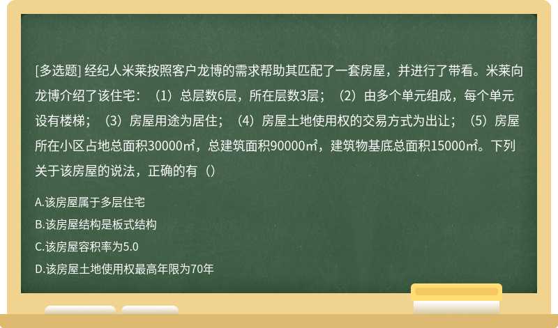 经纪人米莱按照客户龙博的需求帮助其匹配了一套房屋，并进行了带看。米莱向龙博介绍了该住宅：（1）总层数6层，所在层数3层；（2）由多个单元组成，每个单元设有楼梯；（3）房屋用途为居住；（4）房屋土地使用权的交易方式为出让；（5）房屋所在小区占地总面积30000㎡，总建筑面积90000㎡，建筑物基底总面积15000㎡。下列关于该房屋的说法，正确的有（）