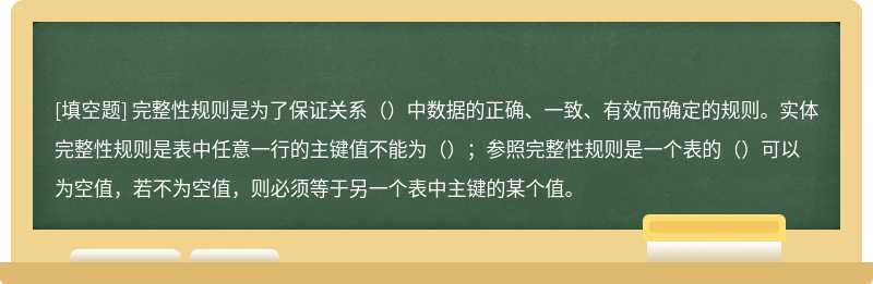 完整性规则是为了保证关系（）中数据的正确、一致、有效而确定的规则。实体完整性规则是表中任意一行的主键值不能为（）；参照完整性规则是一个表的（）可以为空值，若不为空值，则必须等于另一个表中主键的某个值。