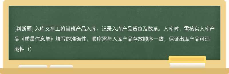 入库叉车工将当班产品入库，记录入库产品货位及数量。入库时，需核实入库产品《质量信息单》填写的准确性，顺序需与入库产品存放顺序一致，保证出库产品可追溯性（）