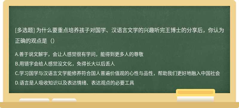 为什么要重点培养孩子对国学、汉语言文学的兴趣听完王博士的分享后，你认为正确的观点是（）