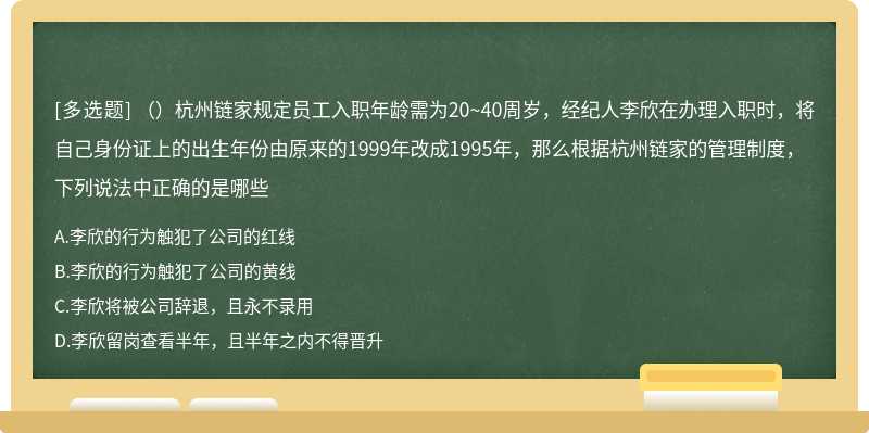 （）杭州链家规定员工入职年龄需为20~40周岁，经纪人李欣在办理入职时，将自己身份证上的出生年份由原来的1999年改成1995年，那么根据杭州链家的管理制度，下列说法中正确的是哪些