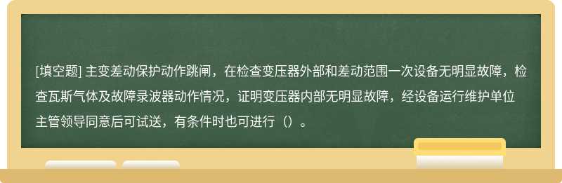 主变差动保护动作跳闸，在检查变压器外部和差动范围一次设备无明显故障，检查瓦斯气体及故障录波器动作情况，证明变压器内部无明显故障，经设备运行维护单位主管领导同意后可试送，有条件时也可进行（）。