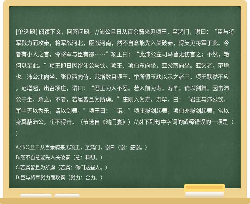 阅读下文，回答问题。//沛公旦日从百余骑来见项王，至鸿门，谢曰：“臣与将军戮力而攻秦，将军战河北，臣战河南，然不自意能先入关破秦，得复见将军于此。今者有小人之言，令将军与臣有郤……”项王曰：“此沛公左司马曹无伤言之；不然，籍何以至此。”项王即日因留沛公与饮。项王、项伯东向坐，亚父南向坐。亚父者，范增也。沛公北向坐，张良西向侍。范增数目项王，举所佩玉玦以示之者三，项王默然不应。范增起，出召项庄，谓曰：“君王为人不忍。若入前为寿，寿毕，请以剑舞，因击沛公于坐，杀之。不者，若属皆且为所虏。”庄则入为寿。寿毕，曰：“君王与沛公饮，军中无以为乐，请以剑舞。”项王曰：“诺。”项庄拔剑起舞，项伯亦拔剑起舞，常以身翼蔽沛公，庄不得击。（节选自《鸿门宴》）//对下列句中字词的解释错误的一项是（）