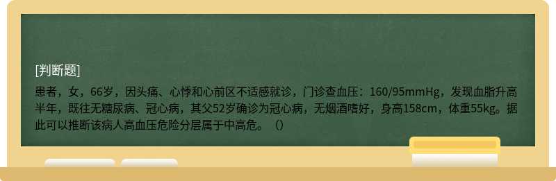 患者，女，66岁，因头痛、心悸和心前区不适感就诊，门诊查血压：160/95mmHg，发现血脂升高半年，既往无糖尿病、冠心病，其父52岁确诊为冠心病，无烟酒嗜好，身高158cm，体重55kg。据此可以推断该病人高血压危险分层属于中高危。（）