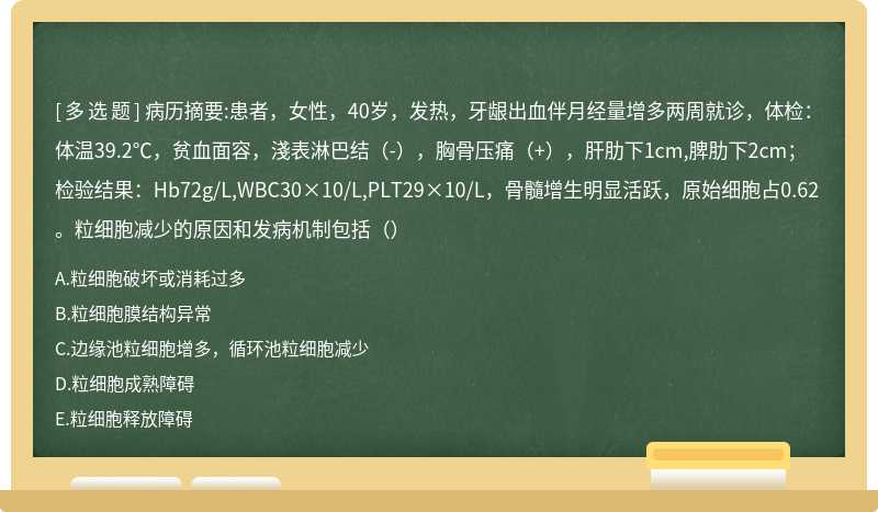 病历摘要:患者，女性，40岁，发热，牙龈出血伴月经量增多两周就诊，体检：体温39.2℃，贫血面容，淺表淋巴结（-），胸骨压痛（+），肝肋下1cm,脾肋下2cm；检验结果：Hb72g/L,WBC30×10/L,PLT29×10/L，骨髓增生明显活跃，原始细胞占0.62。粒细胞减少的原因和发病机制包括（）