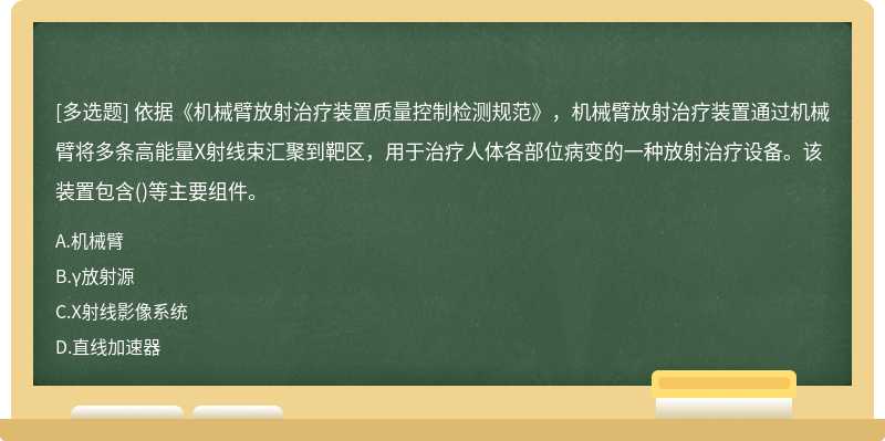 依据《机械臂放射治疗装置质量控制检测规范》，机械臂放射治疗装置通过机械臂将多条高能量X射线束汇聚到靶区，用于治疗人体各部位病变的一种放射治疗设备。该装置包含()等主要组件。