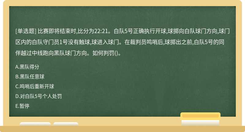 比赛即将结束时,比分为22:21。白队5号正确执行开球,球掷向白队球门方向,球门区内的白队守门员1号没有触球,球进入球门。在裁判员鸣哨后,球掷出之前,白队5号的同伴越过中线跑向黑队球门方向。如何判罚()。