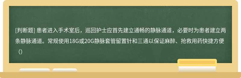 患者进入手术室后，巡回护士应首先建立通畅的静脉通道，必要时为患者建立两条静脉通道。常规使用18G或20G静脉套管留置针和三通以保证麻醉、抢救用药快捷方便（）