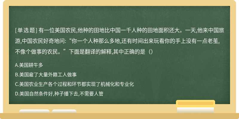 有一位美国农民,他种的田地比中国一千人种的田地面积还大。一天,他来中国旅游,中国农民好奇地问:“你一个人种那么多地,还有时间出来玩看你的手上没有一点老茧,不像个做事的农民。”下面是翻译的解释,其中正确的是（）