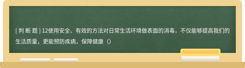 12使用安全、有效的方法对日常生活环境做表面的消毒，不仅能够提高我们的生活质量，更能预防疾病，保障健康（）