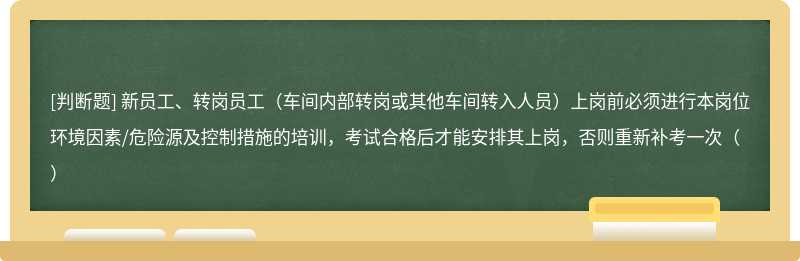 新员工、转岗员工（车间内部转岗或其他车间转入人员）上岗前必须进行本岗位环境因素/危险源及控制措施的培训，考试合格后才能安排其上岗，否则重新补考一次（）