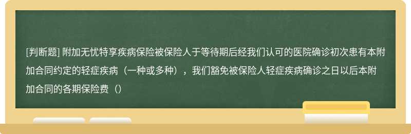 附加无忧特享疾病保险被保险人于等待期后经我们认可的医院确诊初次患有本附加合同约定的轻症疾病（一种或多种），我们豁免被保险人轻症疾病确诊之日以后本附加合同的各期保险费（）