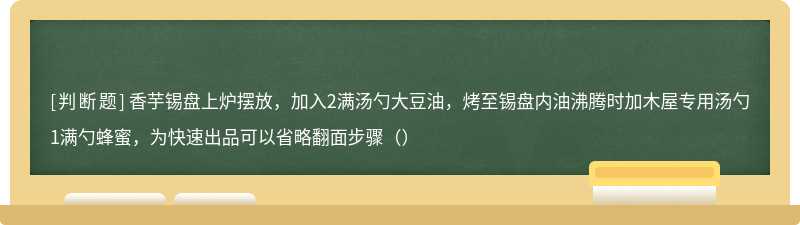 香芋锡盘上炉摆放，加入2满汤勺大豆油，烤至锡盘内油沸腾时加木屋专用汤勺1满勺蜂蜜，为快速出品可以省略翻面步骤（）