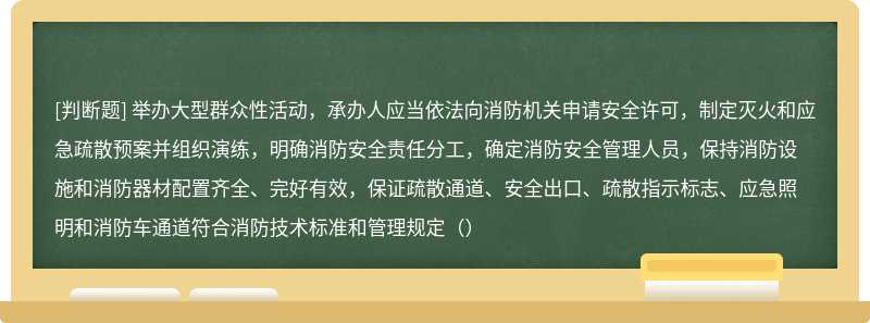 举办大型群众性活动，承办人应当依法向消防机关申请安全许可，制定灭火和应急疏散预案并组织演练，明确消防安全责任分工，确定消防安全管理人员，保持消防设施和消防器材配置齐全、完好有效，保证疏散通道、安全出口、疏散指示标志、应急照明和消防车通道符合消防技术标准和管理规定（）