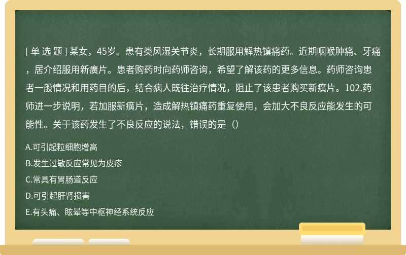 某女，45岁。患有类风湿关节炎，长期服用解热镇痛药。近期咽喉肿痛、牙痛，居介绍服用新癀片。患者购药时向药师咨询，希望了解该药的更多信息。药师咨询患者一般情况和用药目的后，结合病人既往治疗情况，阻止了该患者购买新癀片。102.药师进一步说明，若加服新癀片，造成解热镇痛药重复使用，会加大不良反应能发生的可能性。关于该药发生了不良反应的说法，错误的是（）