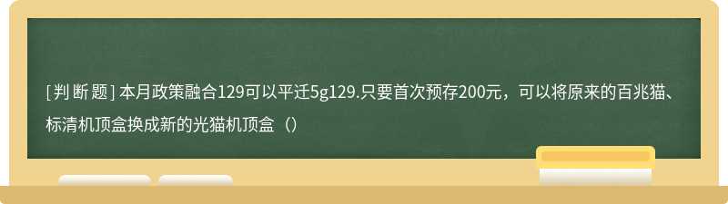 本月政策融合129可以平迁5g129.只要首次预存200元，可以将原来的百兆猫、标清机顶盒换成新的光猫机顶盒（）