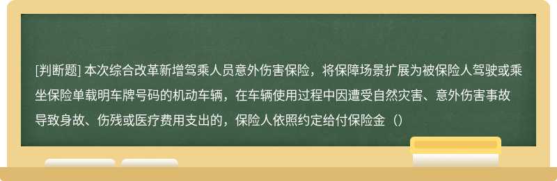 本次综合改革新增驾乘人员意外伤害保险，将保障场景扩展为被保险人驾驶或乘坐保险单载明车牌号码的机动车辆，在车辆使用过程中因遭受自然灾害、意外伤害事故导致身故、伤残或医疗费用支出的，保险人依照约定给付保险金（）