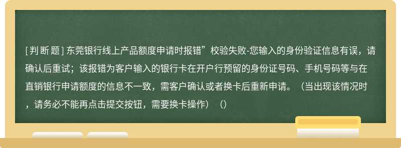 东莞银行线上产品额度申请时报错”校验失败-您输入的身份验证信息有误，请确认后重试；该报错为客户输入的银行卡在开户行预留的身份证号码、手机号码等与在直销银行申请额度的信息不一致，需客户确认或者换卡后重新申请。（当出现该情况时，请务必不能再点击提交按钮，需要换卡操作）（）