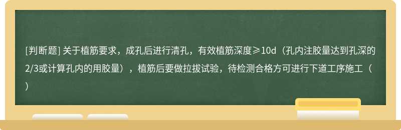 关于植筋要求，成孔后进行清孔，有效植筋深度≥10d（孔内注胶量达到孔深的2/3或计算孔内的用胶量），植筋后要做拉拔试验，待检测合格方可进行下道工序施工（）