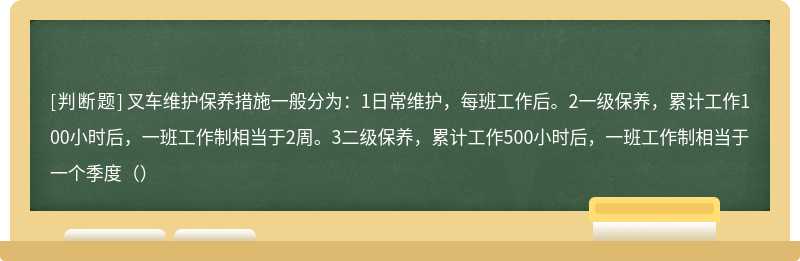 叉车维护保养措施一般分为：1日常维护，每班工作后。2一级保养，累计工作100小时后，一班工作制相当于2周。3二级保养，累计工作500小时后，一班工作制相当于一个季度（）