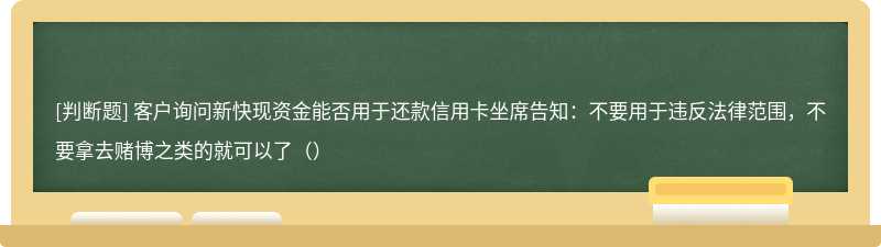 客户询问新快现资金能否用于还款信用卡坐席告知：不要用于违反法律范围，不要拿去赌博之类的就可以了（）