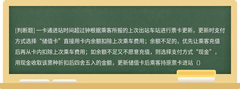 一卡通进站时间超过钟根据乘客所报的上次出站车站进行票卡更新，更新时支付方式选择“储值卡”直接用卡内余额扣除上次乘车费用；余额不足的，优先让乘客充值后再从卡内扣除上次乘车费用；如余额不足又不愿意充值，则选择支付方式“现金”，用现金收取该票种折扣后四舍五入的金额，更新储值卡后乘客持原票卡进站（）