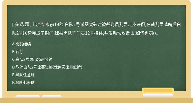 比赛结束前19秒,白队2号试图突破时被裁判员判罚走步违例,在裁判员鸣哨后白队2号顺势完成了射门,球被黑队守门员12号接住,并发动快攻反击,如何判罚()。