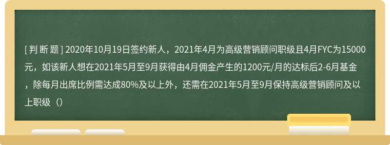 2020年10月19日签约新人，2021年4月为高级营销顾问职级且4月FYC为15000元，如该新人想在2021年5月至9月获得由4月佣金产生的1200元/月的达标后2-6月基金，除每月出席比例需达成80%及以上外，还需在2021年5月至9月保持高级营销顾问及以上职级（）