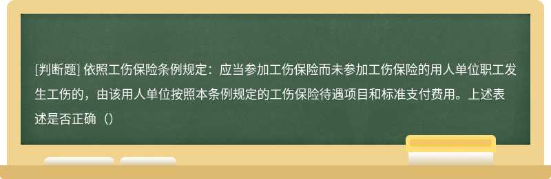 依照工伤保险条例规定：应当参加工伤保险而未参加工伤保险的用人单位职工发生工伤的，由该用人单位按照本条例规定的工伤保险待遇项目和标准支付费用。上述表述是否正确（）