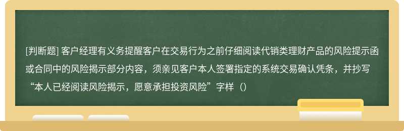 客户经理有义务提醒客户在交易行为之前仔细阅读代销类理财产品的风险提示函或合同中的风险揭示部分内容，须亲见客户本人签署指定的系统交易确认凭条，并抄写“本人已经阅读风险揭示，愿意承担投资风险”字样（）