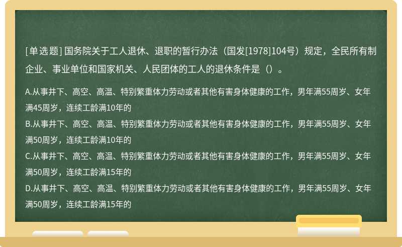 国务院关于工人退休、退职的暂行办法（国发[1978]104号）规定，全民所有制企业、事业单位和国家机关、人民团体的工人的退休条件是（）。