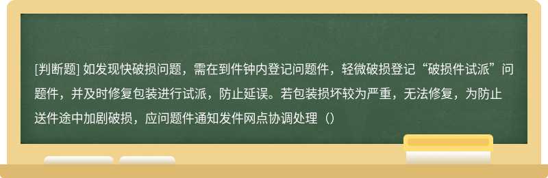 如发现快破损问题，需在到件钟内登记问题件，轻微破损登记“破损件试派”问题件，并及时修复包装进行试派，防止延误。若包装损坏较为严重，无法修复，为防止送件途中加剧破损，应问题件通知发件网点协调处理（）