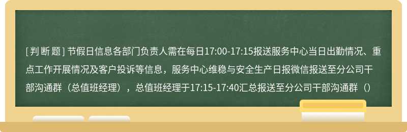 节假日信息各部门负责人需在每日17:00-17:15报送服务中心当日出勤情况、重点工作开展情况及客户投诉等信息，服务中心维稳与安全生产日报微信报送至分公司干部沟通群（总值班经理），总值班经理于17:15-17:40汇总报送至分公司干部沟通群（）