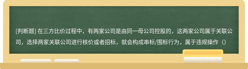 在三方比价过程中，有两家公司是由同一母公司控股的，这两家公司属于关联公司，选择两家关联公司进行核价或者招标，就会构成串标/围标行为，属于违规操作（）