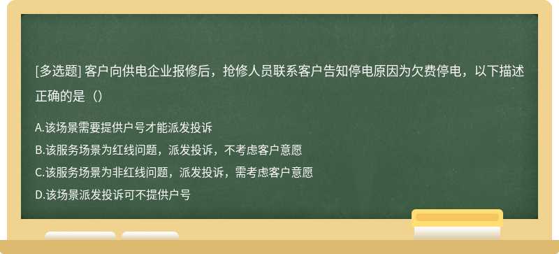 客户向供电企业报修后，抢修人员联系客户告知停电原因为欠费停电，以下描述正确的是（）