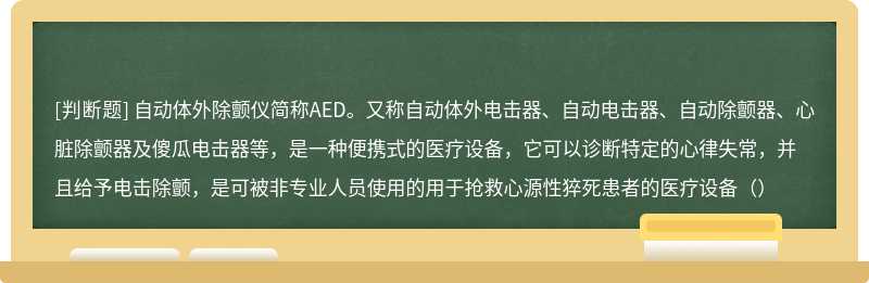 自动体外除颤仪简称AED。又称自动体外电击器、自动电击器、自动除颤器、心脏除颤器及傻瓜电击器等，是一种便携式的医疗设备，它可以诊断特定的心律失常，并且给予电击除颤，是可被非专业人员使用的用于抢救心源性猝死患者的医疗设备（）