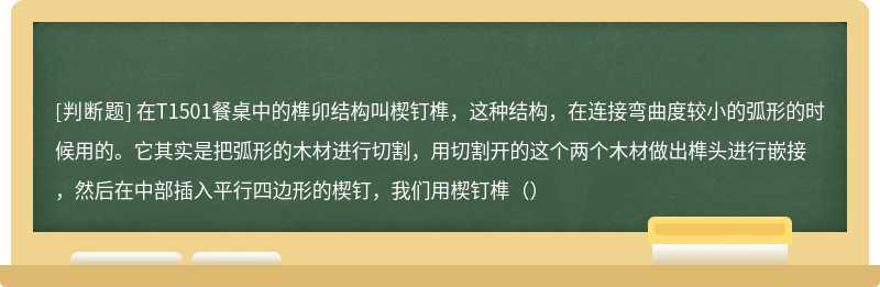 在T1501餐桌中的榫卯结构叫楔钉榫，这种结构，在连接弯曲度较小的弧形的时候用的。它其实是把弧形的木材进行切割，用切割开的这个两个木材做出榫头进行嵌接，然后在中部插入平行四边形的楔钉，我们用楔钉榫（）