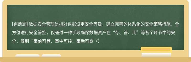 数据安全管理是指对数据设定安全等级，建立完善的体系化的安全策略措施，全方位进行安全管控，仅通过一种手段确保数据资产在“存、管、用”等各个环节中的安全，做到“事前可管、事中可控、事后可查（）