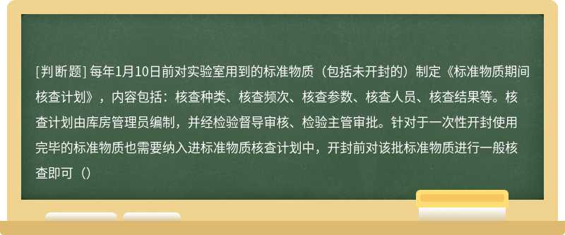 每年1月10日前对实验室用到的标准物质（包括未开封的）制定《标准物质期间核查计划》，内容包括：核查种类、核查频次、核查参数、核查人员、核查结果等。核查计划由库房管理员编制，并经检验督导审核、检验主管审批。针对于一次性开封使用完毕的标准物质也需要纳入进标准物质核查计划中，开封前对该批标准物质进行一般核查即可（）