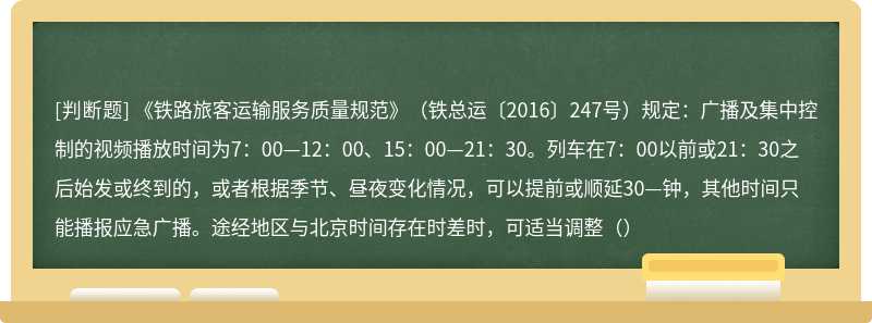 《铁路旅客运输服务质量规范》（铁总运〔2016〕247号）规定：广播及集中控制的视频播放时间为7：00—12：00、15：00—21：30。列车在7：00以前或21：30之后始发或终到的，或者根据季节、昼夜变化情况，可以提前或顺延30—钟，其他时间只能播报应急广播。途经地区与北京时间存在时差时，可适当调整（）