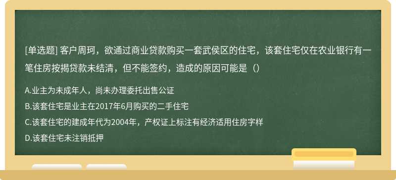 客户周珂，欲通过商业贷款购买一套武侯区的住宅，该套住宅仅在农业银行有一笔住房按揭贷款未结清，但不能签约，造成的原因可能是（）